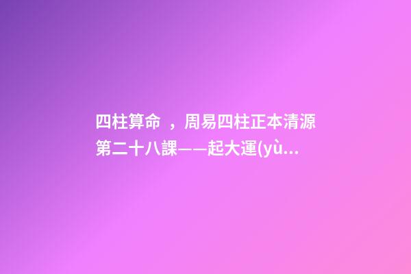 四柱算命，周易四柱正本清源第二十八課——起大運(yùn)